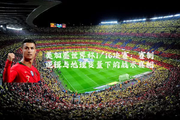 美加墨世界杯1/16决赛:赛制逻辑与地理变量下的战术真相