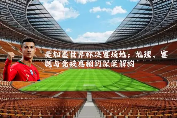 美加墨世界杯决赛场地:地理、赛制与竞技真相的深度解构