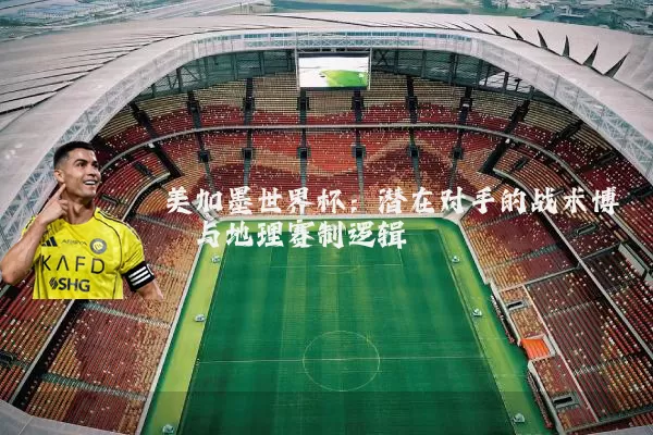 美加墨世界杯:潜在对手的战术博弈与地理赛制逻辑