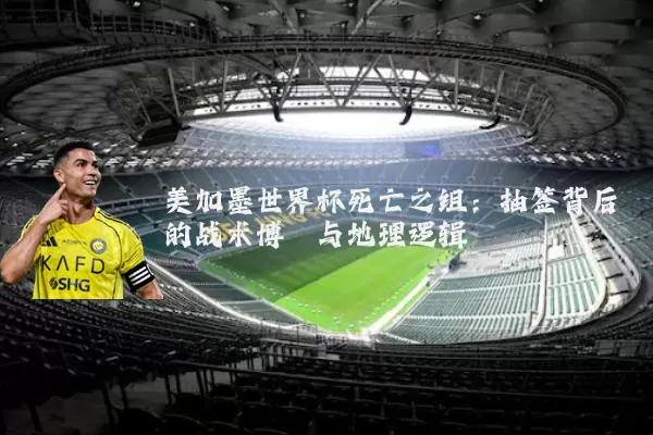 美加墨世界杯死亡之组:抽签背后的战术博弈与地理逻辑