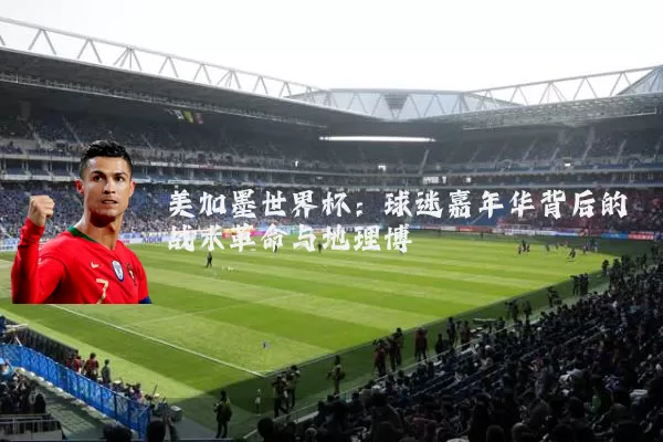 美加墨世界杯:球迷嘉年华背后的战术革命与地理博弈