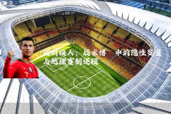 临时换人:战术博弈中的隐性变量与地理赛制逻辑