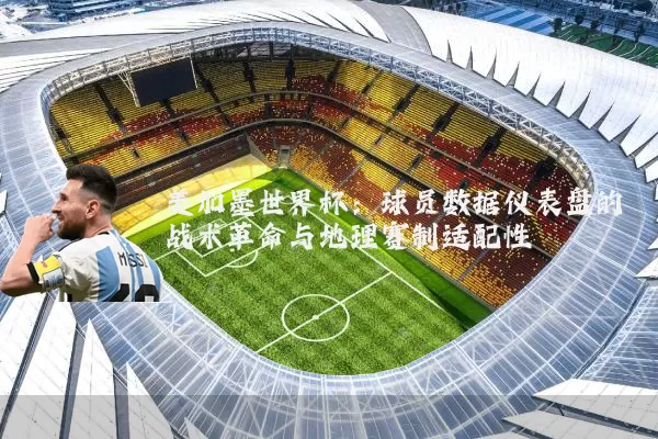 美加墨世界杯:球员数据仪表盘的战术革命与地理赛制适配性