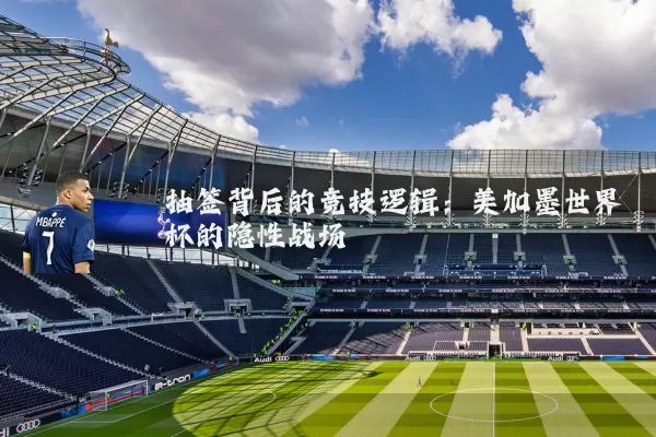 抽签背后的竞技逻辑:美加墨世界杯的隐性战场