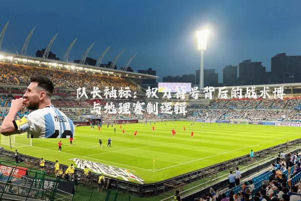 队长袖标:权力符号背后的战术博弈与地理赛制逻辑