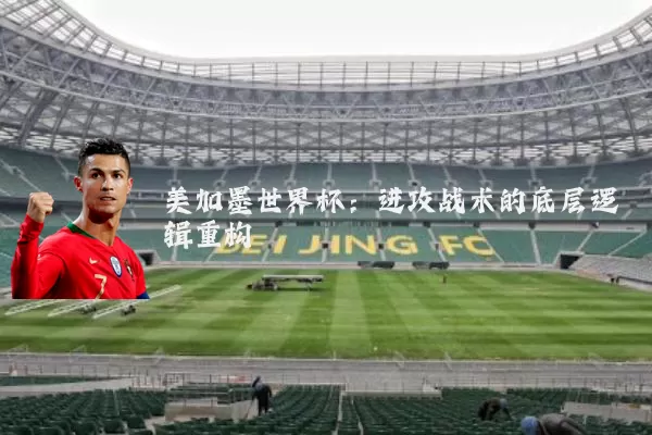 美加墨世界杯:进攻战术的底层逻辑重构
