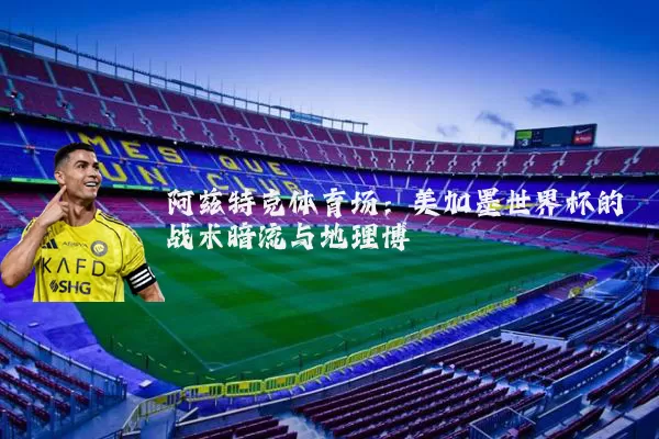 阿兹特克体育场:美加墨世界杯的战术暗流与地理博弈